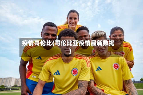 疫情哥伦比(哥伦比亚疫情最新数据)-第1张图片
