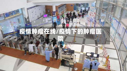 疫情肿瘤在线/疫情下的肿瘤医院-第1张图片