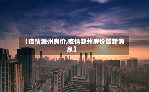 【疫情滁州房价,疫情滁州房价最新消息】-第2张图片