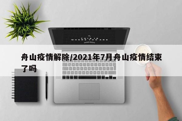 舟山疫情解除/2021年7月舟山疫情结束了吗