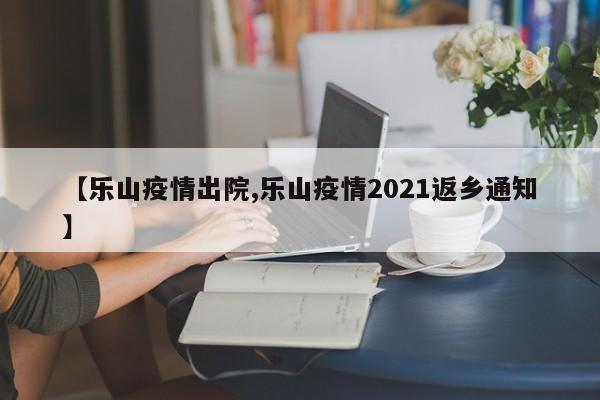 【乐山疫情出院,乐山疫情2021返乡通知】