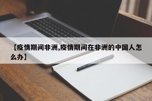 【疫情期间非洲,疫情期间在非洲的中国人怎么办】